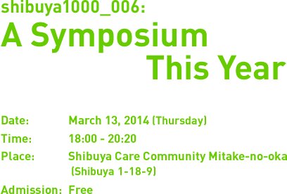 shibuya1000_006:A Symposium This Year. Date:March 13, 2014 (Thursday). Time:18:00 - 20:20. Place:Shibuya Care Community Mitake-no-oka (Shibuya 1-18-9). Admission:Free.