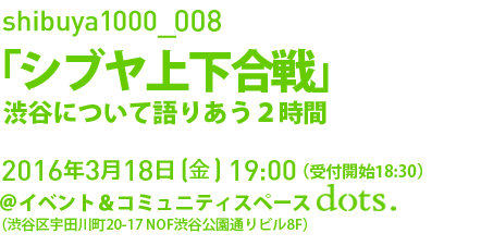 今年もshibuya1000はシンポジウムです。shibuya1000_008「シブヤ上下合戦」。3月18日(金)19:00 @イベント＆コミュニティスペース dots.。入場は無料、申込不要です。お誘い合わせの上、ご来場ください！（第二部交流会は会費制）